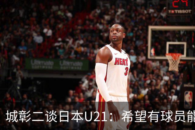 城彰二谈日本U21：希望有球员能在关键时刻承担决定性作用