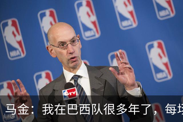 马金：我在巴西队很多年了，每场我都会当作第一场和最后一场